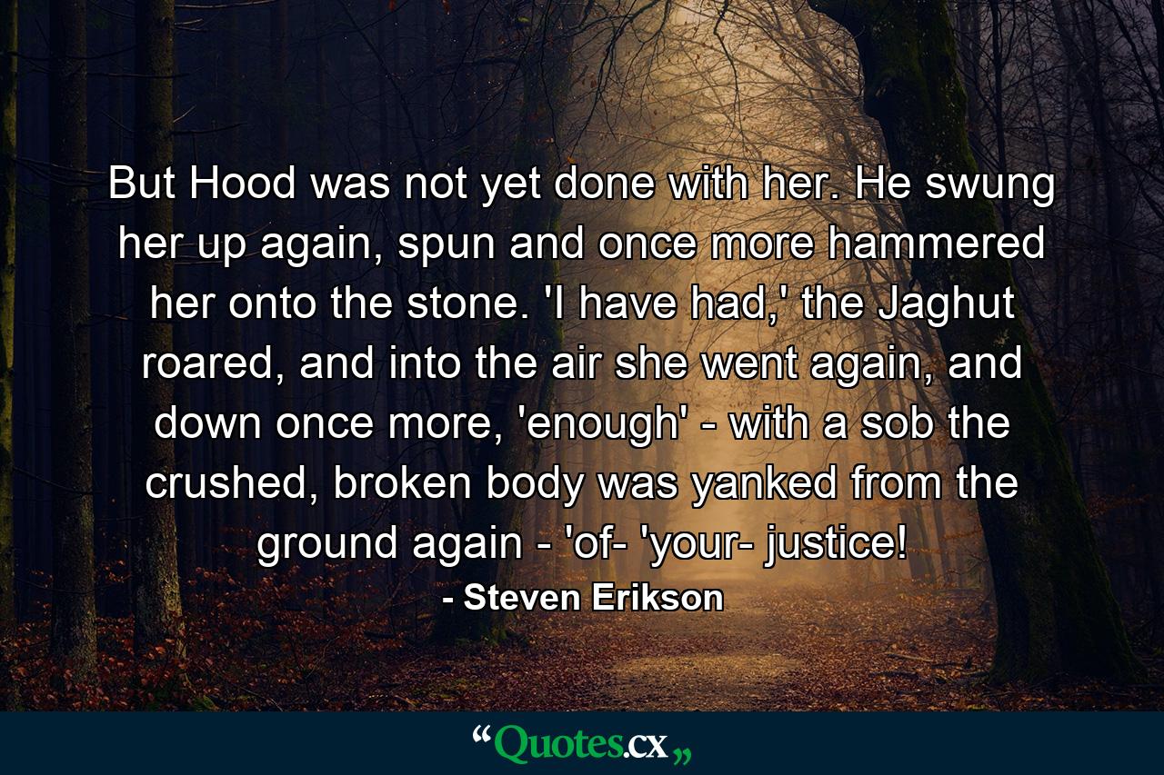 But Hood was not yet done with her. He swung her up again, spun and once more hammered her onto the stone. 'I have had,' the Jaghut roared, and into the air she went again, and down once more, 'enough' - with a sob the crushed, broken body was yanked from the ground again - 'of- 'your- justice! - Quote by Steven Erikson