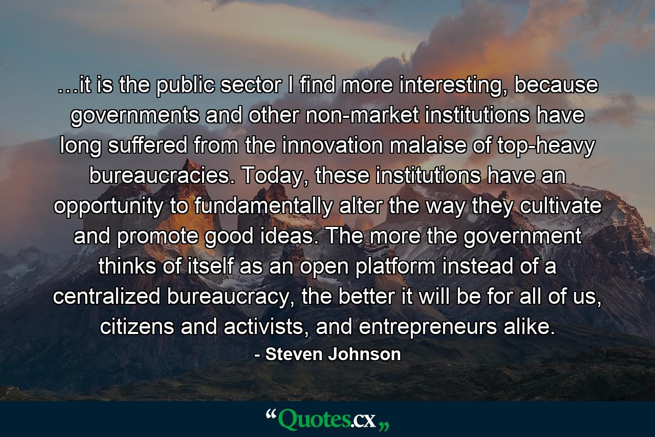 …it is the public sector I find more interesting, because governments and other non-market institutions have long suffered from the innovation malaise of top-heavy bureaucracies. Today, these institutions have an opportunity to fundamentally alter the way they cultivate and promote good ideas. The more the government thinks of itself as an open platform instead of a centralized bureaucracy, the better it will be for all of us, citizens and activists, and entrepreneurs alike. - Quote by Steven Johnson