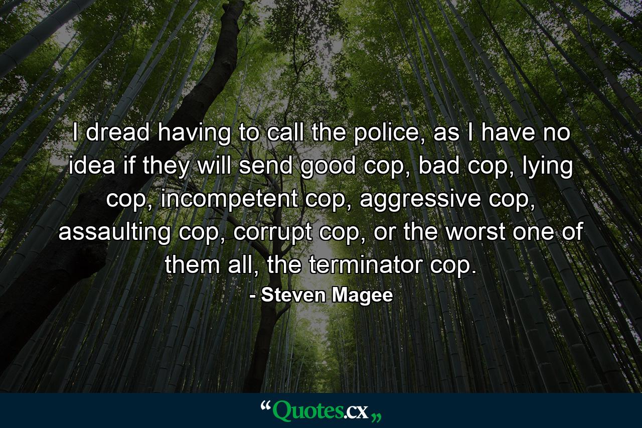 I dread having to call the police, as I have no idea if they will send good cop, bad cop, lying cop, incompetent cop, aggressive cop, assaulting cop, corrupt cop, or the worst one of them all, the terminator cop. - Quote by Steven Magee