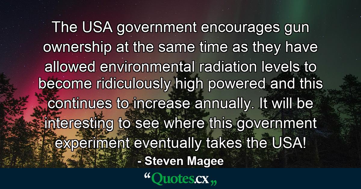 The USA government encourages gun ownership at the same time as they have allowed environmental radiation levels to become ridiculously high powered and this continues to increase annually. It will be interesting to see where this government experiment eventually takes the USA! - Quote by Steven Magee