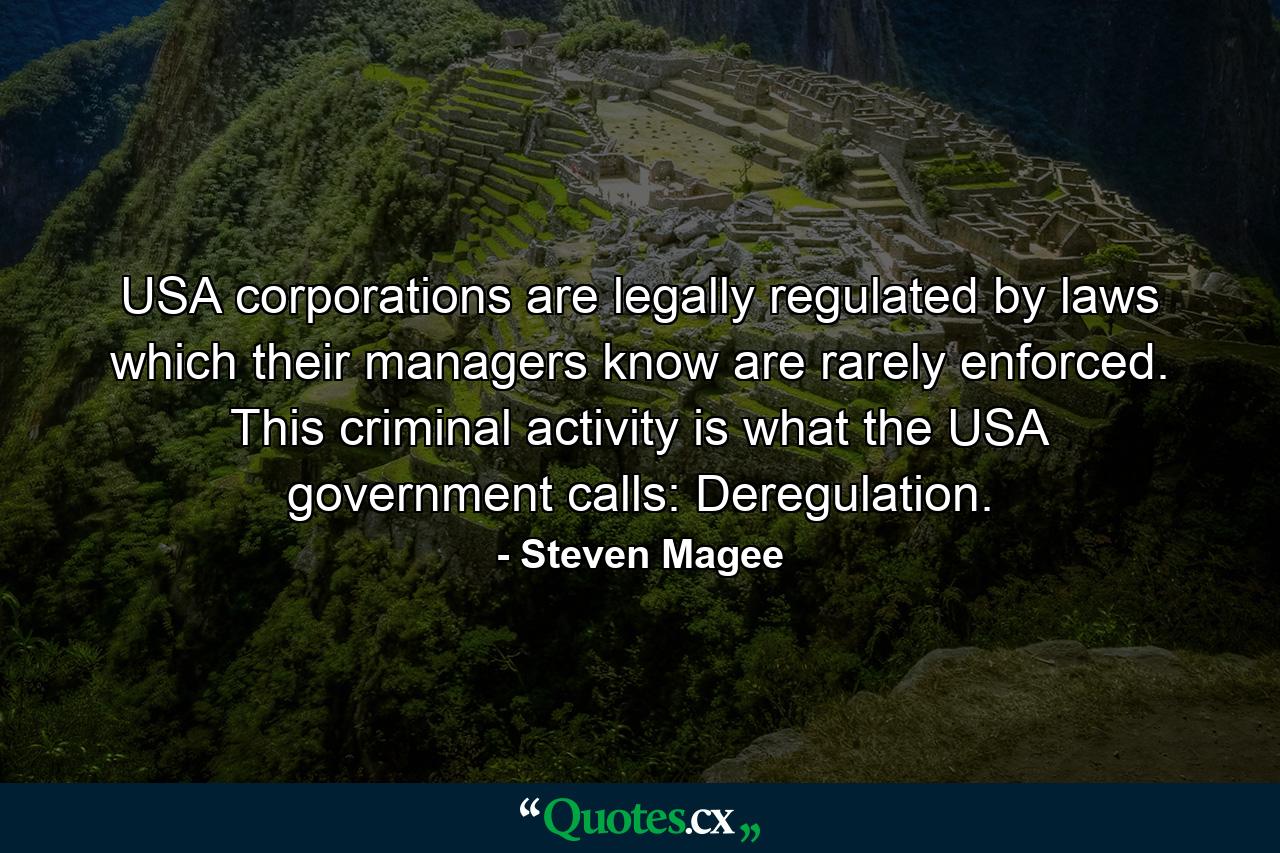 USA corporations are legally regulated by laws which their managers know are rarely enforced. This criminal activity is what the USA government calls: Deregulation. - Quote by Steven Magee