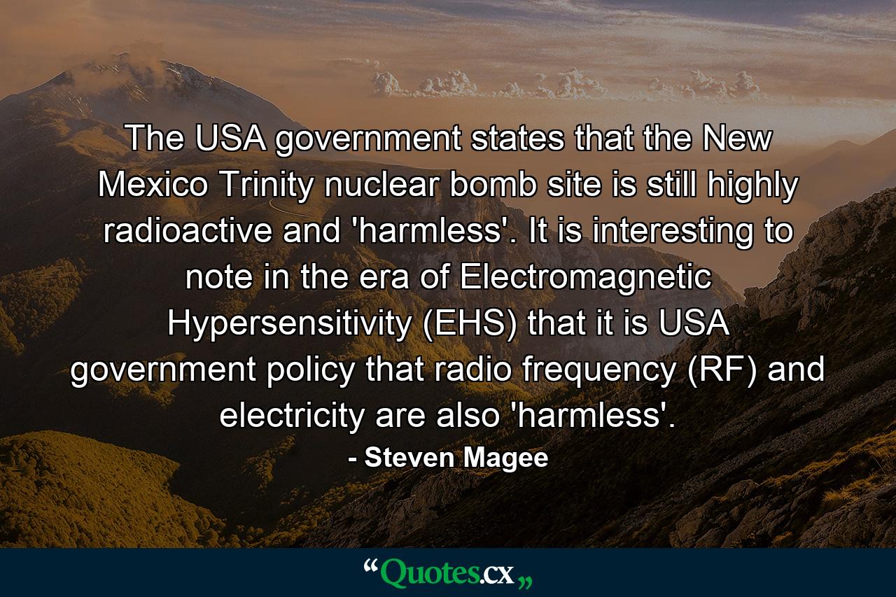 The USA government states that the New Mexico Trinity nuclear bomb site is still highly radioactive and 'harmless'. It is interesting to note in the era of Electromagnetic Hypersensitivity (EHS) that it is USA government policy that radio frequency (RF) and electricity are also 'harmless'. - Quote by Steven Magee