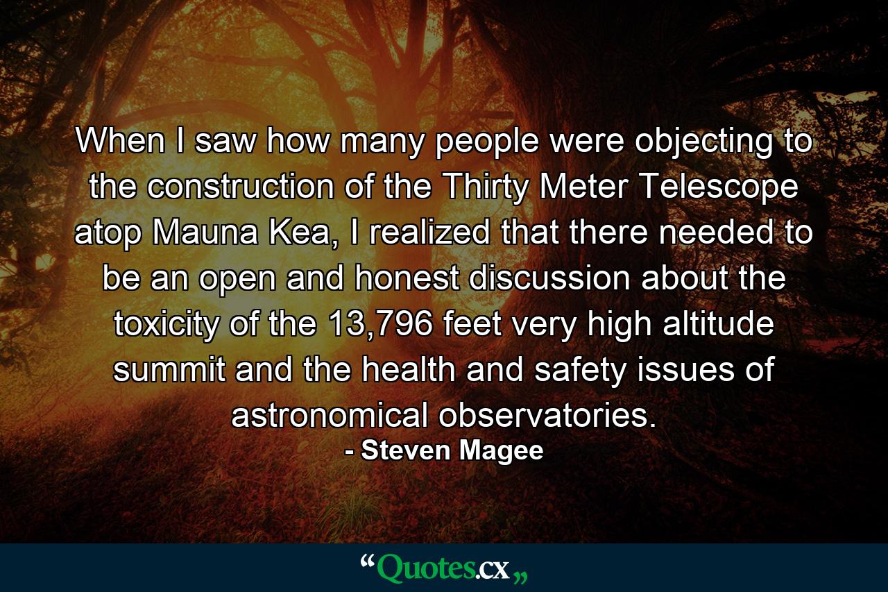 When I saw how many people were objecting to the construction of the Thirty Meter Telescope atop Mauna Kea, I realized that there needed to be an open and honest discussion about the toxicity of the 13,796 feet very high altitude summit and the health and safety issues of astronomical observatories. - Quote by Steven Magee