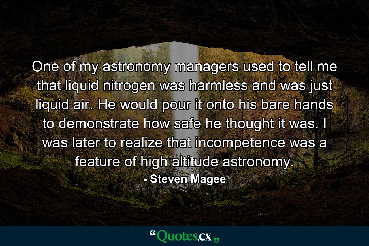 One of my astronomy managers used to tell me that liquid nitrogen was harmless and was just liquid air. He would pour it onto his bare hands to demonstrate how safe he thought it was. I was later to realize that incompetence was a feature of high altitude astronomy. - Quote by Steven Magee