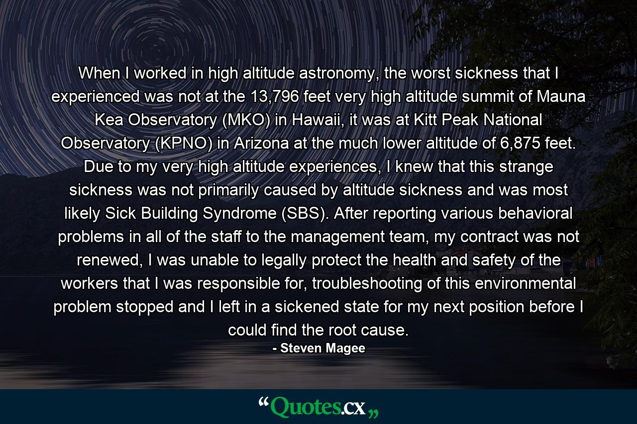 When I worked in high altitude astronomy, the worst sickness that I experienced was not at the 13,796 feet very high altitude summit of Mauna Kea Observatory (MKO) in Hawaii, it was at Kitt Peak National Observatory (KPNO) in Arizona at the much lower altitude of 6,875 feet. Due to my very high altitude experiences, I knew that this strange sickness was not primarily caused by altitude sickness and was most likely Sick Building Syndrome (SBS). After reporting various behavioral problems in all of the staff to the management team, my contract was not renewed, I was unable to legally protect the health and safety of the workers that I was responsible for, troubleshooting of this environmental problem stopped and I left in a sickened state for my next position before I could find the root cause. - Quote by Steven Magee