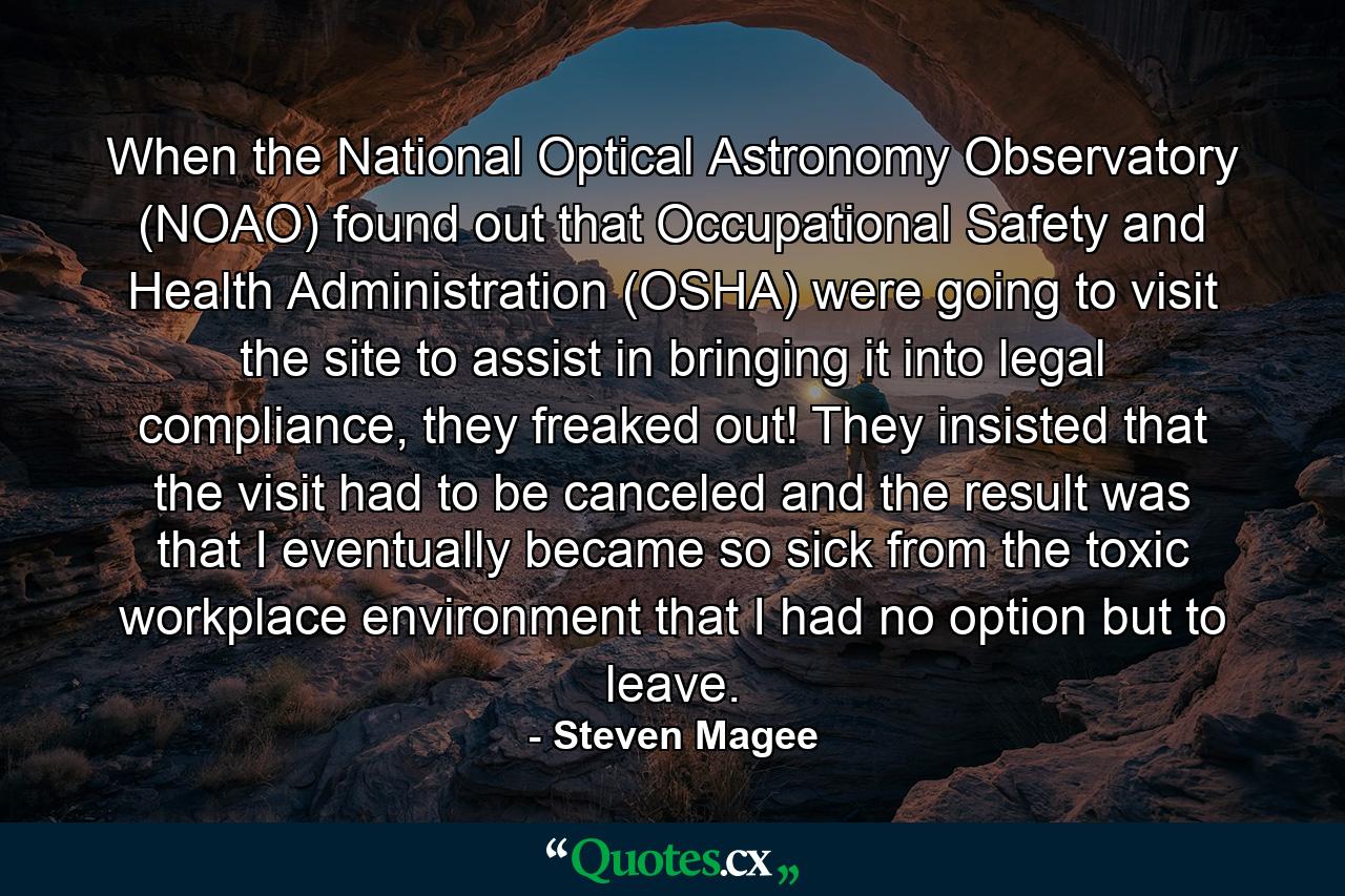 When the National Optical Astronomy Observatory (NOAO) found out that Occupational Safety and Health Administration (OSHA) were going to visit the site to assist in bringing it into legal compliance, they freaked out! They insisted that the visit had to be canceled and the result was that I eventually became so sick from the toxic workplace environment that I had no option but to leave. - Quote by Steven Magee