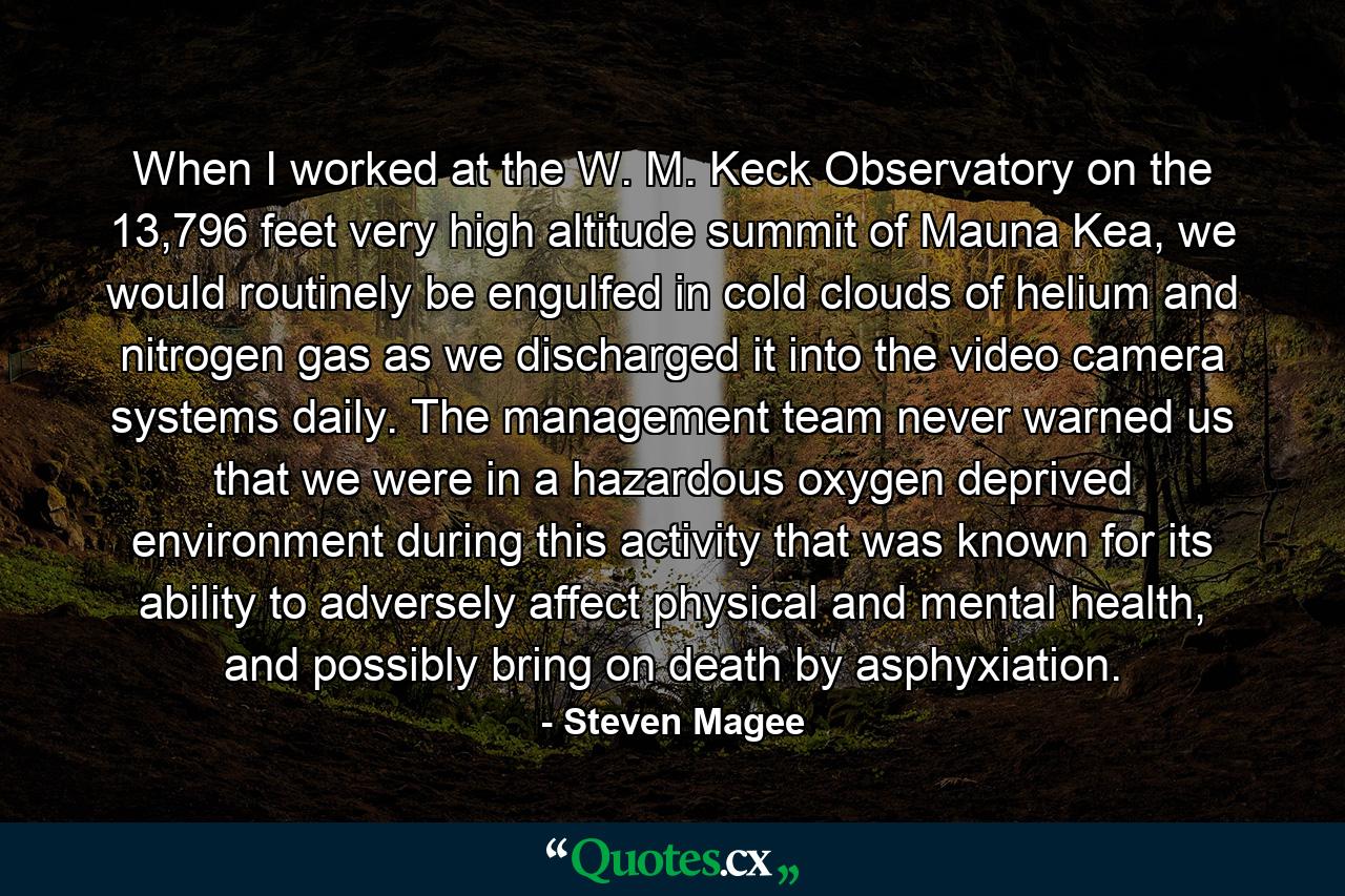 When I worked at the W. M. Keck Observatory on the 13,796 feet very high altitude summit of Mauna Kea, we would routinely be engulfed in cold clouds of helium and nitrogen gas as we discharged it into the video camera systems daily. The management team never warned us that we were in a hazardous oxygen deprived environment during this activity that was known for its ability to adversely affect physical and mental health, and possibly bring on death by asphyxiation. - Quote by Steven Magee