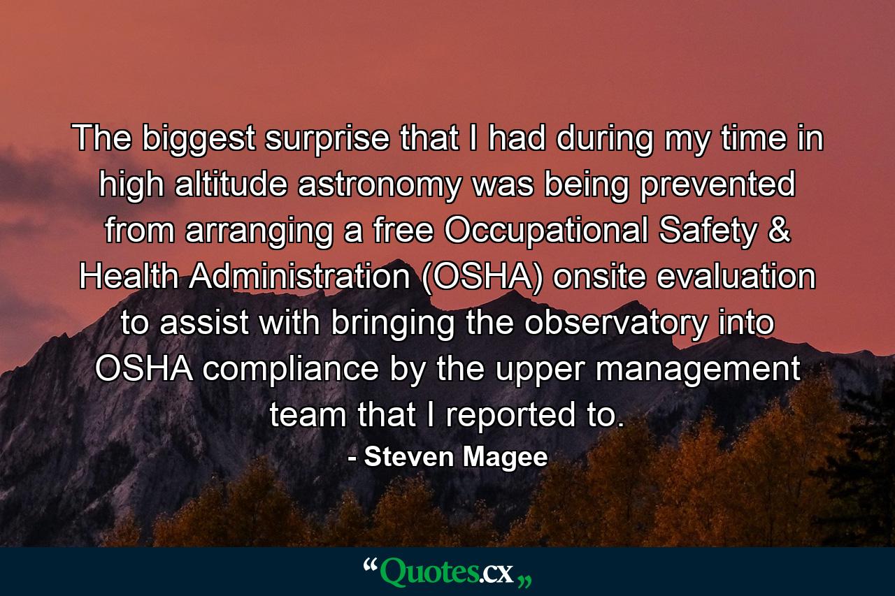 The biggest surprise that I had during my time in high altitude astronomy was being prevented from arranging a free Occupational Safety & Health Administration (OSHA) onsite evaluation to assist with bringing the observatory into OSHA compliance by the upper management team that I reported to. - Quote by Steven Magee