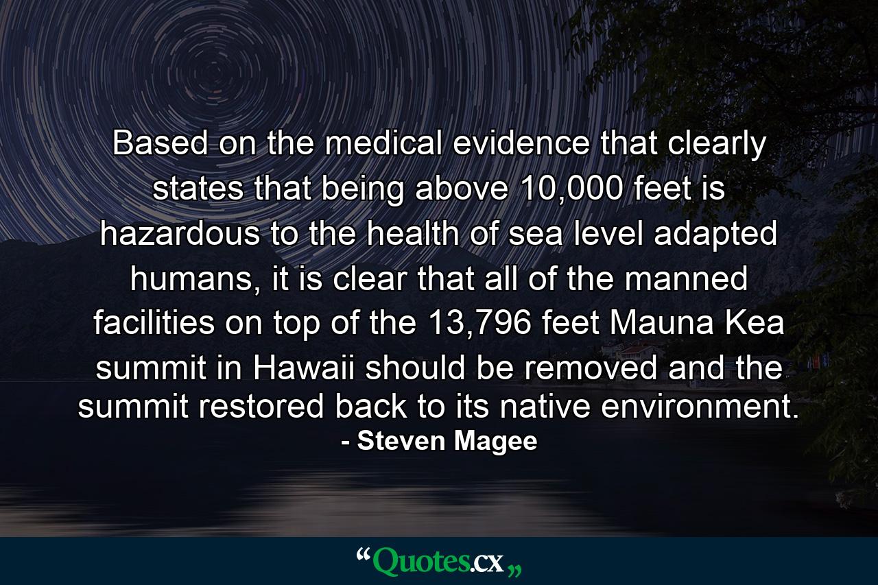 Based on the medical evidence that clearly states that being above 10,000 feet is hazardous to the health of sea level adapted humans, it is clear that all of the manned facilities on top of the 13,796 feet Mauna Kea summit in Hawaii should be removed and the summit restored back to its native environment. - Quote by Steven Magee