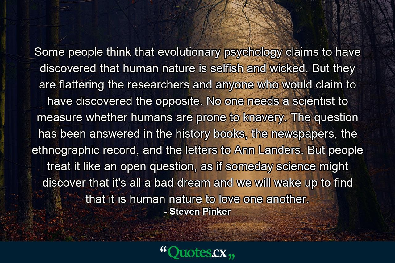 Some people think that evolutionary psychology claims to have discovered that human nature is selfish and wicked. But they are flattering the researchers and anyone who would claim to have discovered the opposite. No one needs a scientist to measure whether humans are prone to knavery. The question has been answered in the history books, the newspapers, the ethnographic record, and the letters to Ann Landers. But people treat it like an open question, as if someday science might discover that it's all a bad dream and we will wake up to find that it is human nature to love one another. - Quote by Steven Pinker