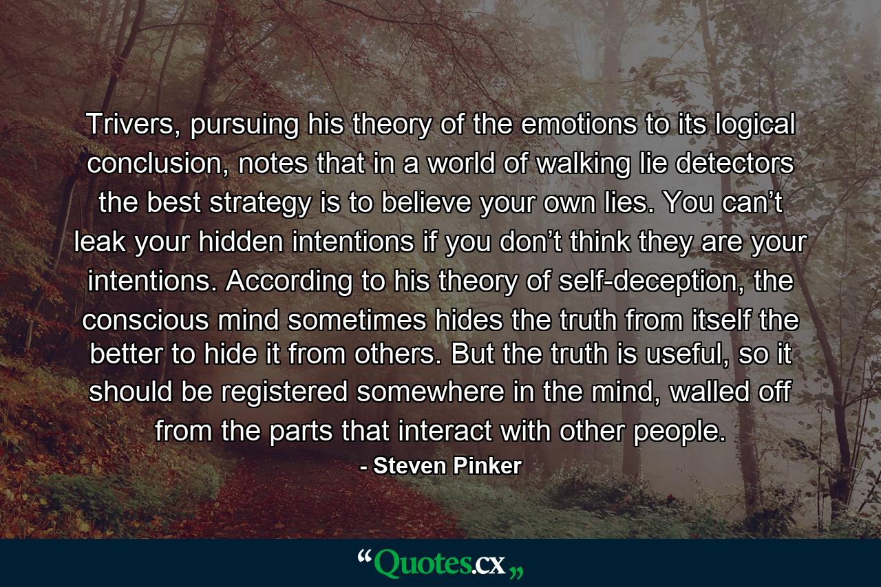 Trivers, pursuing his theory of the emotions to its logical conclusion, notes that in a world of walking lie detectors the best strategy is to believe your own lies. You can’t leak your hidden intentions if you don’t think they are your intentions. According to his theory of self-deception, the conscious mind sometimes hides the truth from itself the better to hide it from others. But the truth is useful, so it should be registered somewhere in the mind, walled off from the parts that interact with other people. - Quote by Steven Pinker