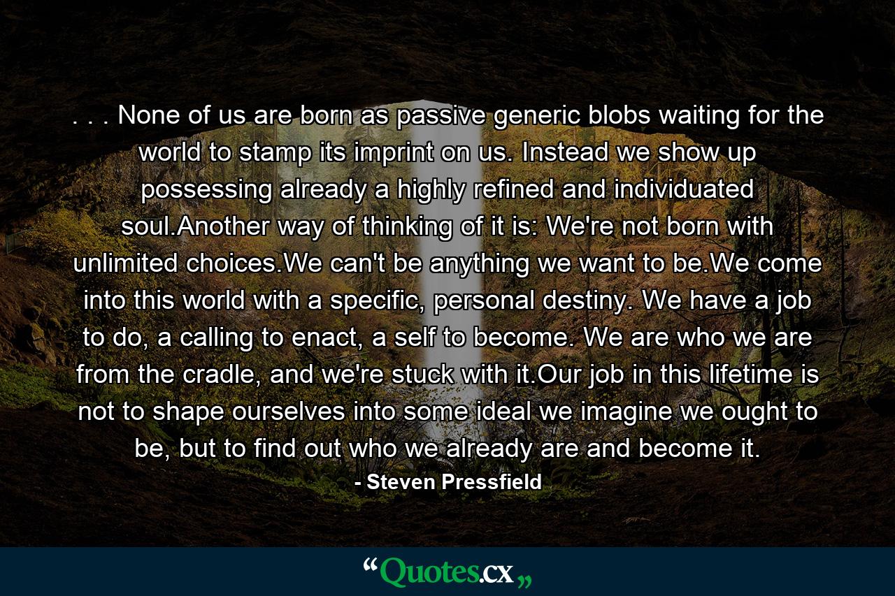 . . . None of us are born as passive generic blobs waiting for the world to stamp its imprint on us. Instead we show up possessing already a highly refined and individuated soul.Another way of thinking of it is: We're not born with unlimited choices.We can't be anything we want to be.We come into this world with a specific, personal destiny. We have a job to do, a calling to enact, a self to become. We are who we are from the cradle, and we're stuck with it.Our job in this lifetime is not to shape ourselves into some ideal we imagine we ought to be, but to find out who we already are and become it. - Quote by Steven Pressfield