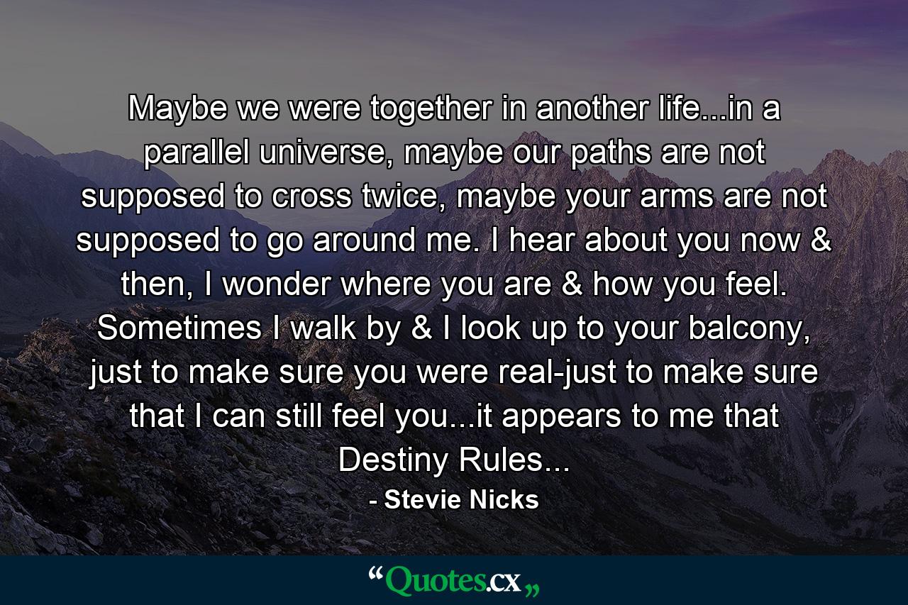 Maybe we were together in another life...in a parallel universe, maybe our paths are not supposed to cross twice, maybe your arms are not supposed to go around me. I hear about you now & then, I wonder where you are & how you feel. Sometimes I walk by & I look up to your balcony, just to make sure you were real-just to make sure that I can still feel you...it appears to me that Destiny Rules... - Quote by Stevie Nicks