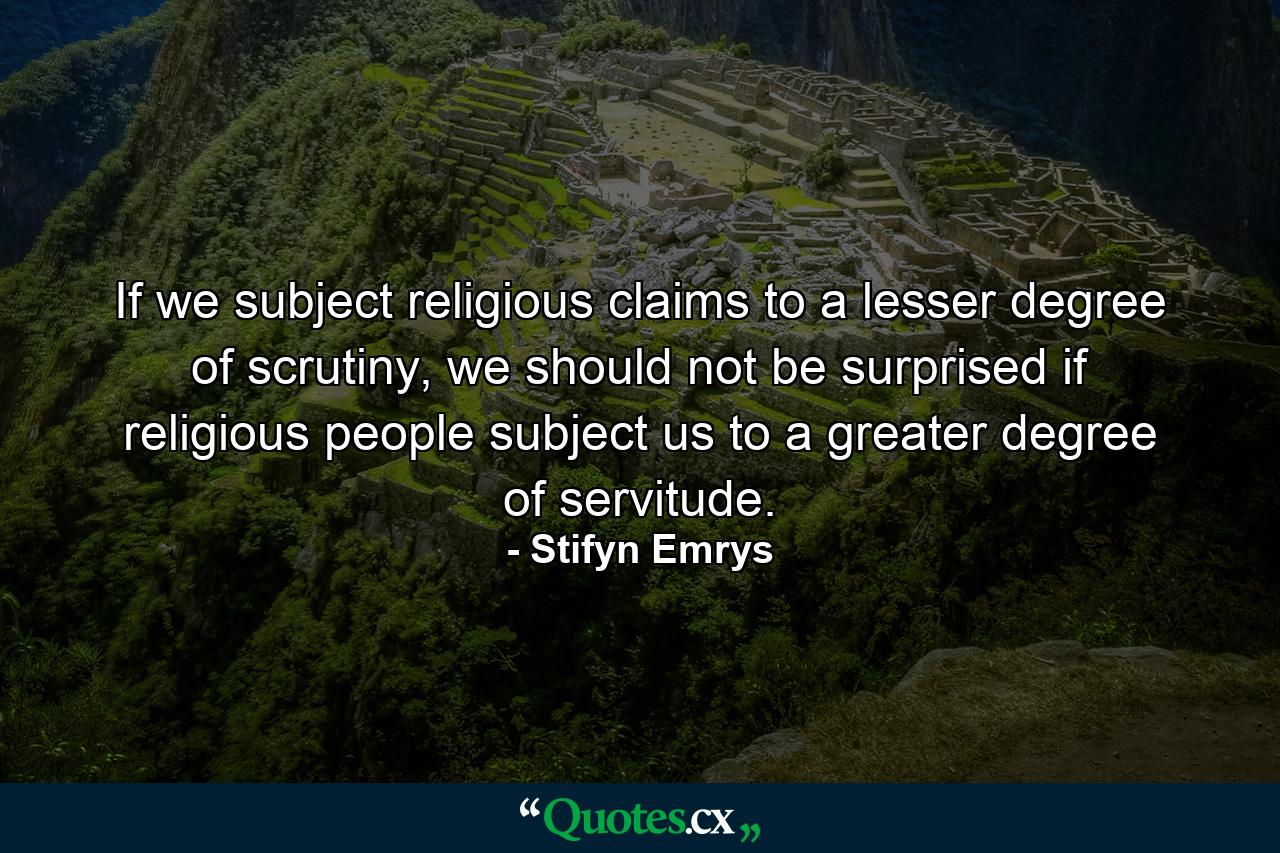 If we subject religious claims to a lesser degree of scrutiny, we should not be surprised if religious people subject us to a greater degree of servitude. - Quote by Stifyn Emrys