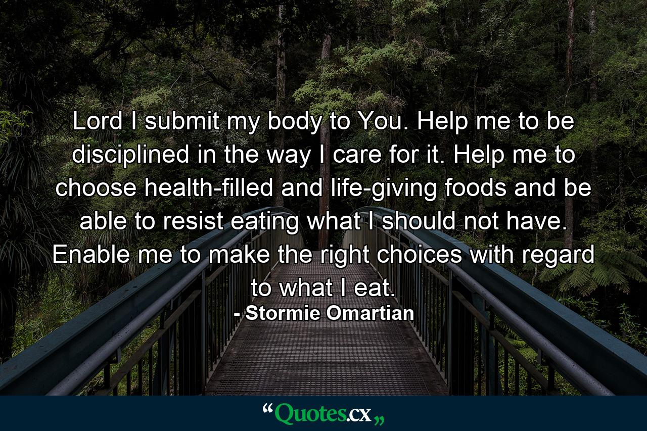 Lord I submit my body to You. Help me to be disciplined in the way I care for it. Help me to choose health-filled and life-giving foods and be able to resist eating what I should not have. Enable me to make the right choices with regard to what I eat. - Quote by Stormie Omartian