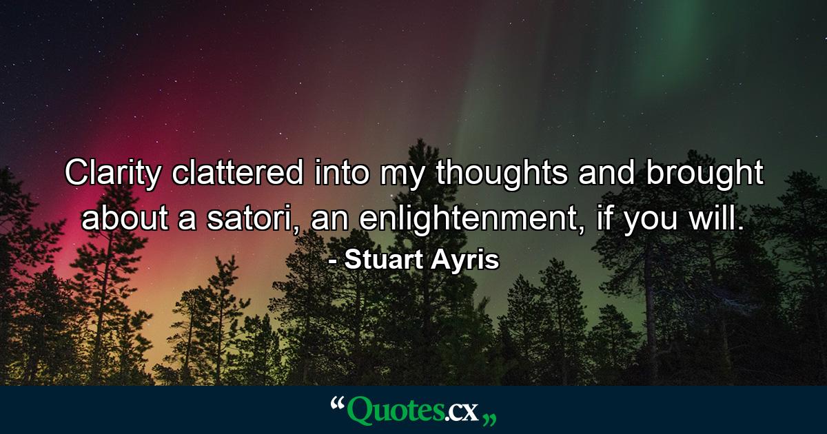 Clarity clattered into my thoughts and brought about a satori, an enlightenment, if you will. - Quote by Stuart Ayris