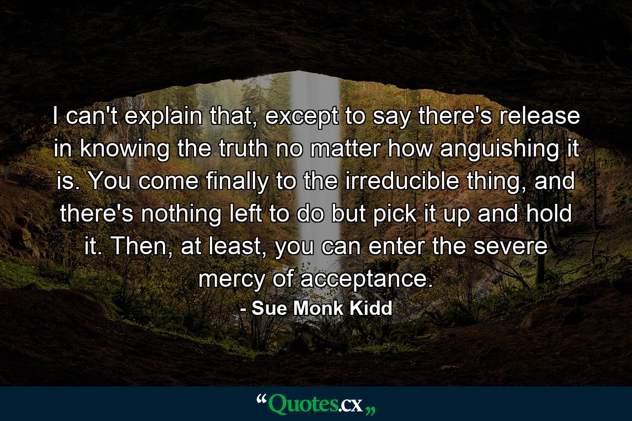 I can't explain that, except to say there's release in knowing the truth no matter how anguishing it is. You come finally to the irreducible thing, and there's nothing left to do but pick it up and hold it. Then, at least, you can enter the severe mercy of acceptance. - Quote by Sue Monk Kidd