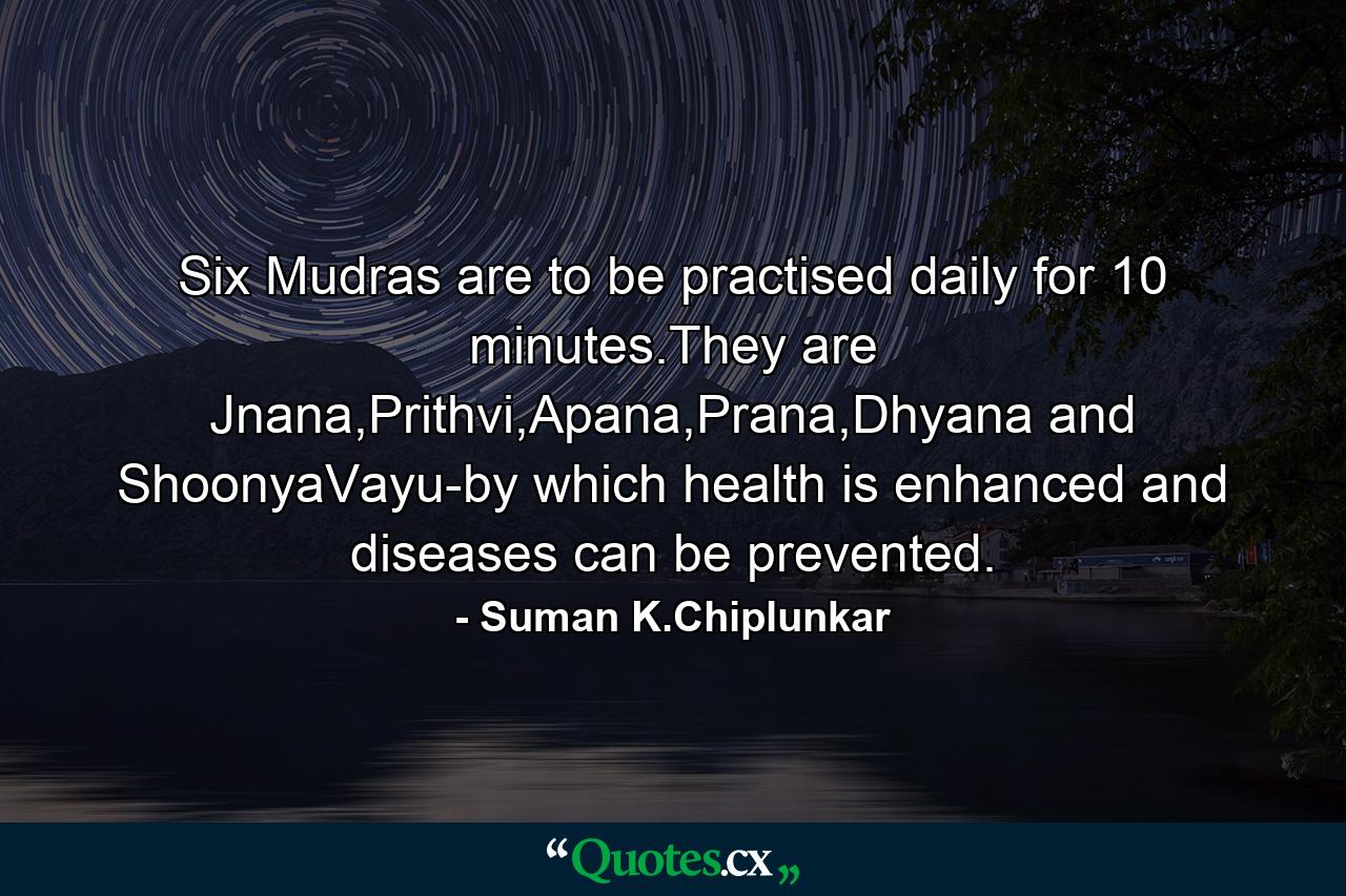 Six Mudras are to be practised daily for 10 minutes.They are Jnana,Prithvi,Apana,Prana,Dhyana and ShoonyaVayu-by which health is enhanced and diseases can be prevented. - Quote by Suman K.Chiplunkar