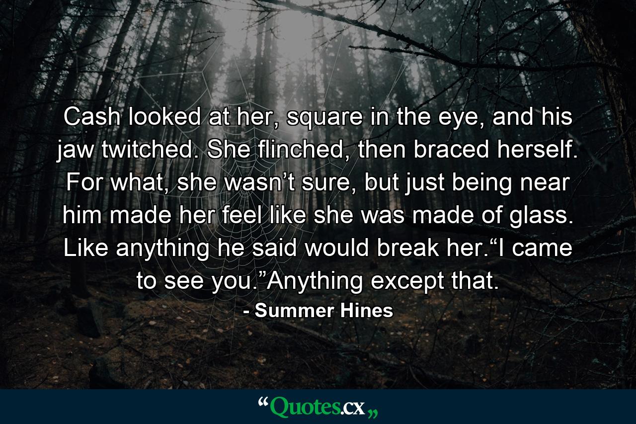 Cash looked at her, square in the eye, and his jaw twitched. She flinched, then braced herself. For what, she wasn’t sure, but just being near him made her feel like she was made of glass. Like anything he said would break her.“I came to see you.”Anything except that. - Quote by Summer Hines