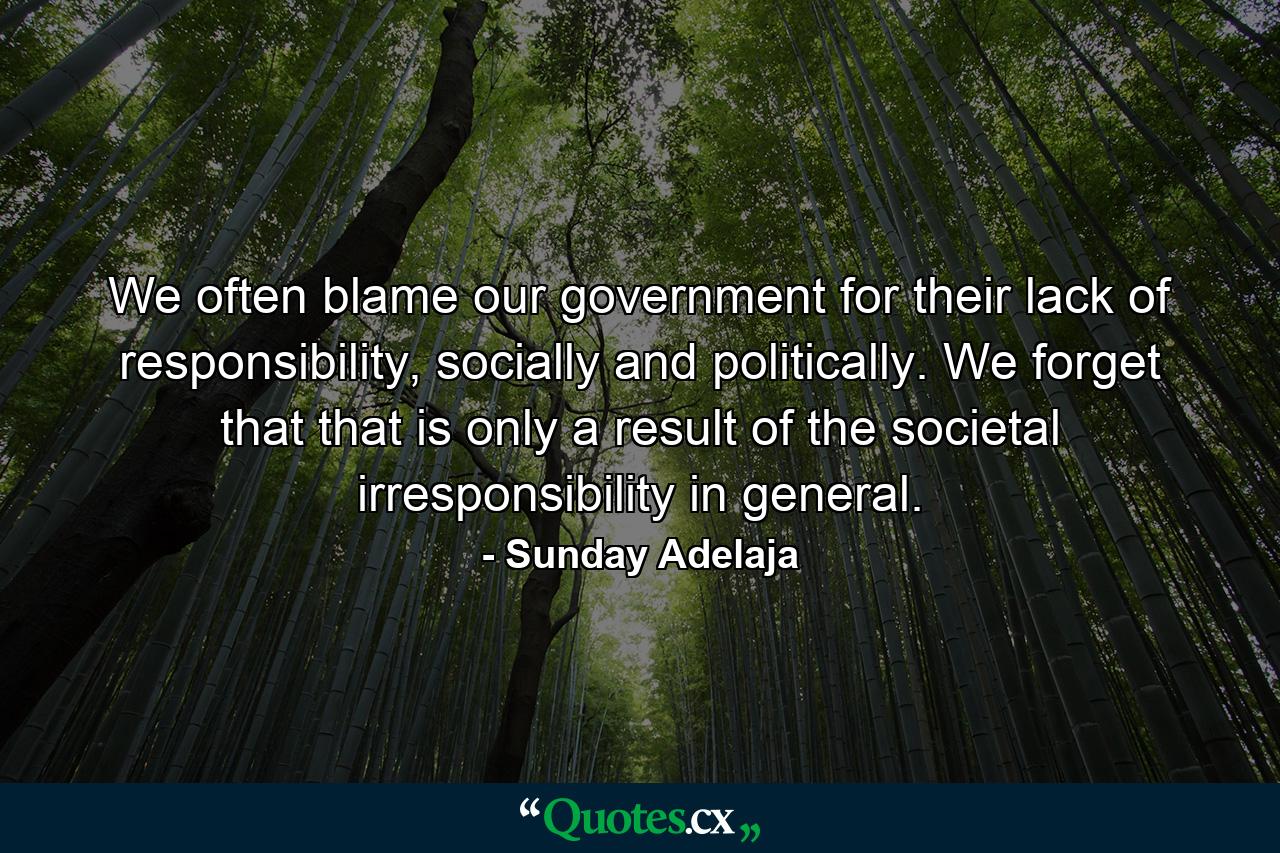 We often blame our government for their lack of responsibility, socially and politically. We forget that that is only a result of the societal irresponsibility in general. - Quote by Sunday Adelaja