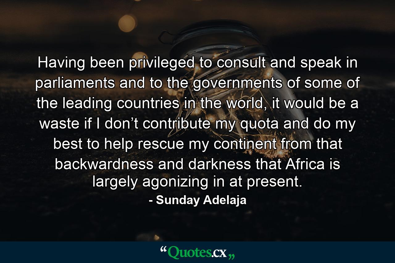 Having been privileged to consult and speak in parliaments and to the governments of some of the leading countries in the world, it would be a waste if I don’t contribute my quota and do my best to help rescue my continent from that backwardness and darkness that Africa is largely agonizing in at present. - Quote by Sunday Adelaja