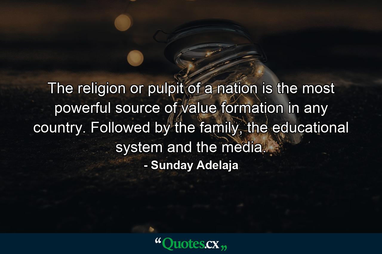 The religion or pulpit of a nation is the most powerful source of value formation in any country. Followed by the family, the educational system and the media. - Quote by Sunday Adelaja