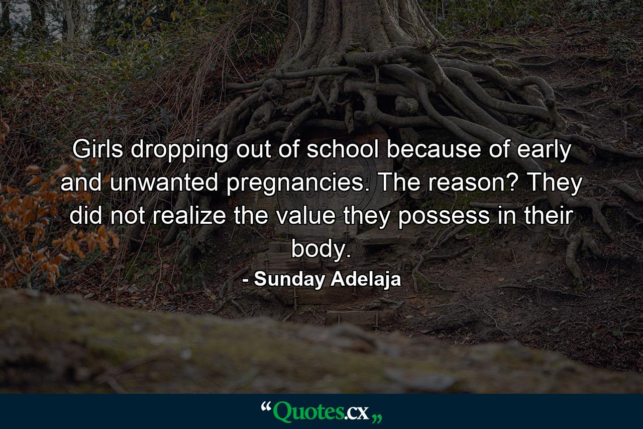 Girls dropping out of school because of early and unwanted pregnancies. The reason? They did not realize the value they possess in their body. - Quote by Sunday Adelaja