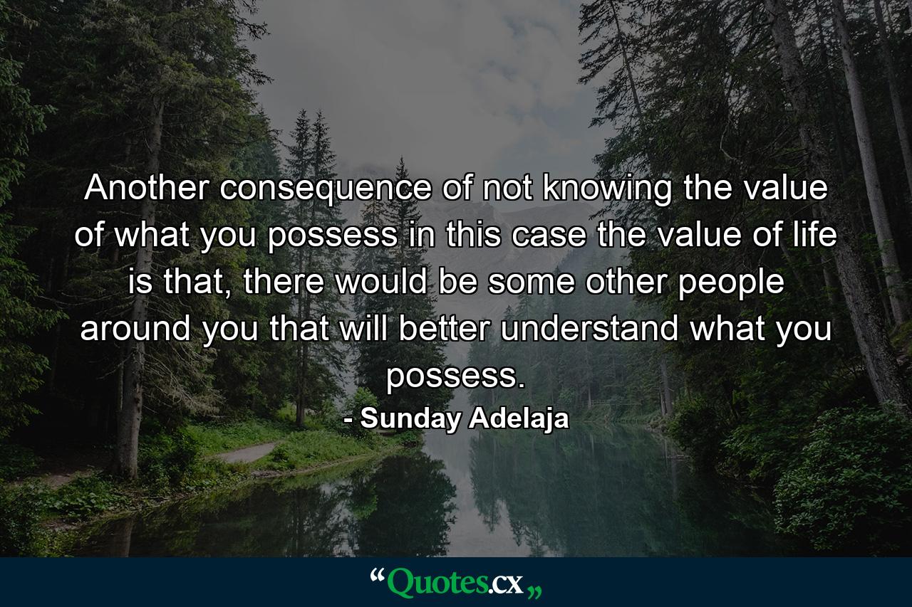 Another consequence of not knowing the value of what you possess in this case the value of life is that, there would be some other people around you that will better understand what you possess. - Quote by Sunday Adelaja