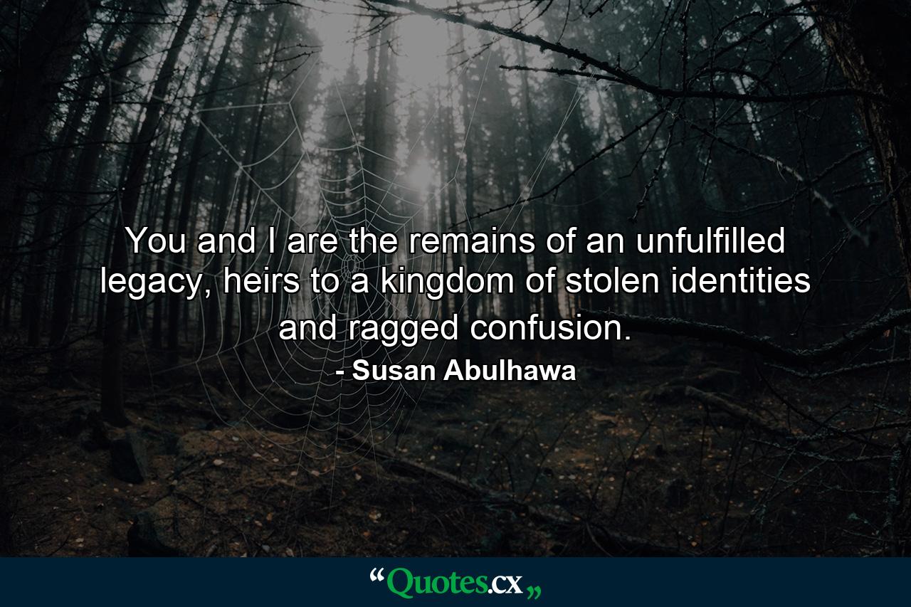 You and I are the remains of an unfulfilled legacy, heirs to a kingdom of stolen identities and ragged confusion. - Quote by Susan Abulhawa