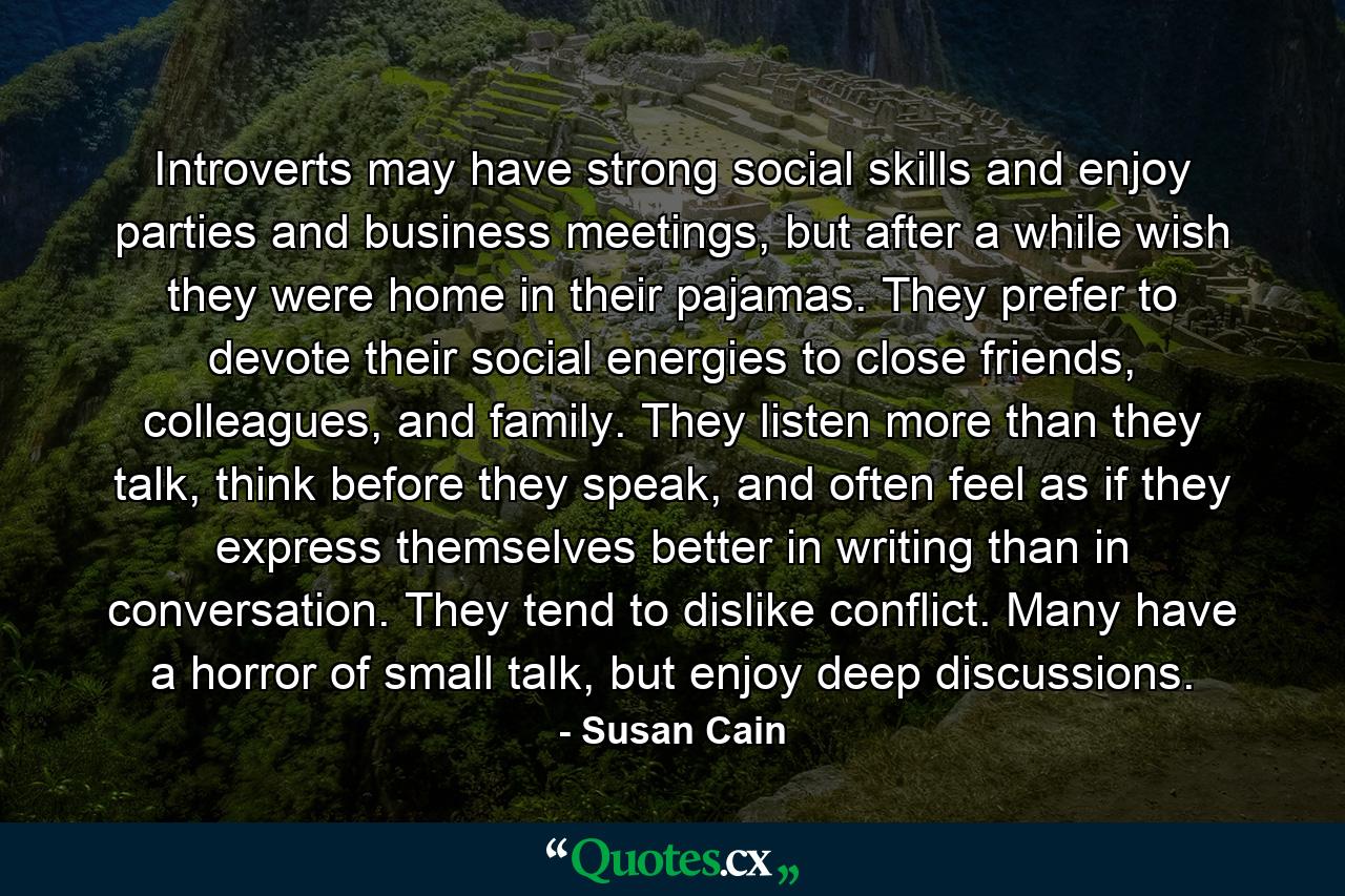 Introverts may have strong social skills and enjoy parties and business meetings, but after a while wish they were home in their pajamas. They prefer to devote their social energies to close friends, colleagues, and family. They listen more than they talk, think before they speak, and often feel as if they express themselves better in writing than in conversation. They tend to dislike conflict. Many have a horror of small talk, but enjoy deep discussions. - Quote by Susan Cain