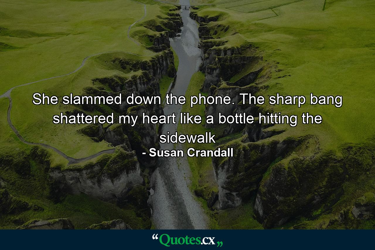 She slammed down the phone. The sharp bang shattered my heart like a bottle hitting the sidewalk - Quote by Susan Crandall