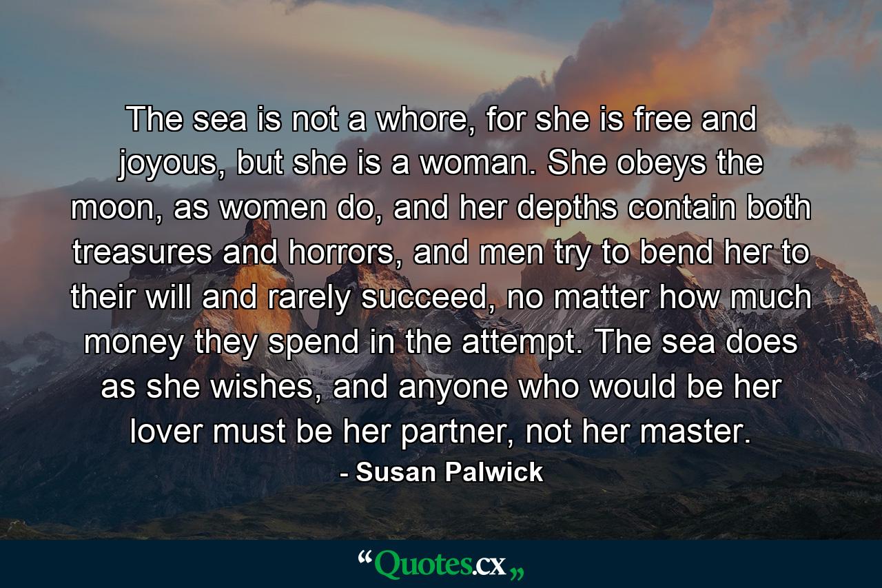 The sea is not a whore, for she is free and joyous, but she is a woman. She obeys the moon, as women do, and her depths contain both treasures and horrors, and men try to bend her to their will and rarely succeed, no matter how much money they spend in the attempt. The sea does as she wishes, and anyone who would be her lover must be her partner, not her master. - Quote by Susan Palwick