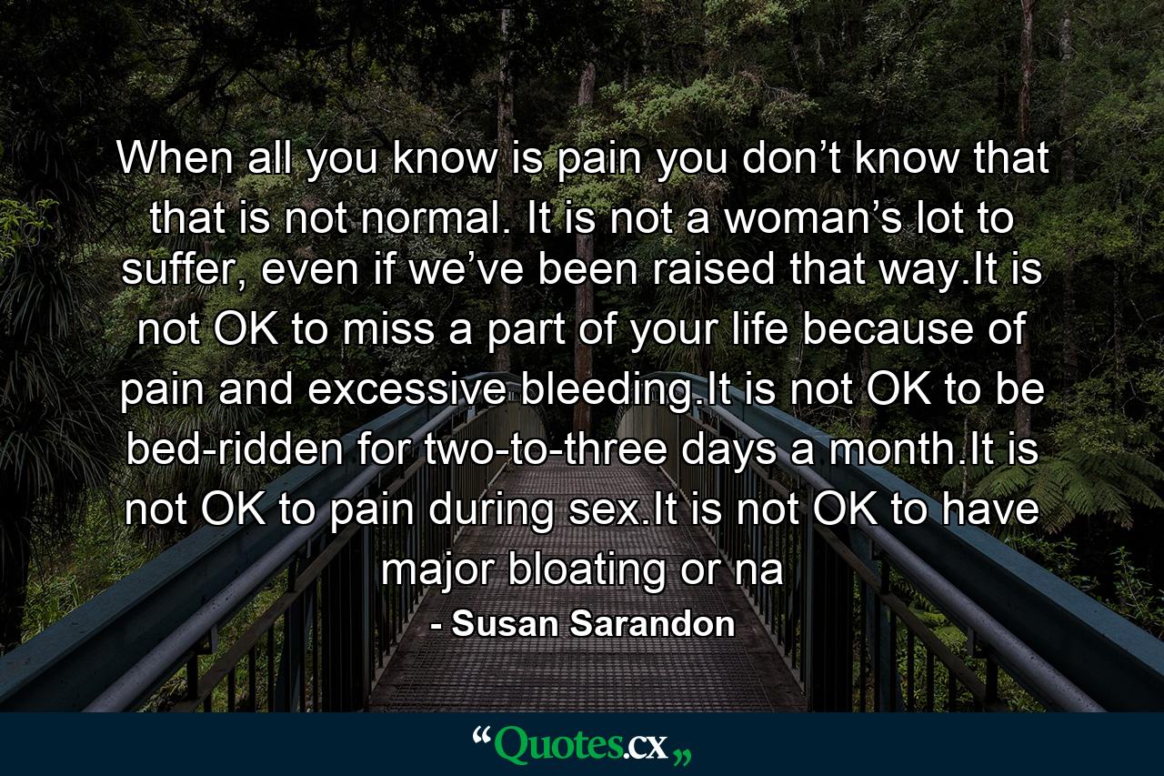 When all you know is pain you don’t know that that is not normal. It is not a woman’s lot to suffer, even if we’ve been raised that way.It is not OK to miss a part of your life because of pain and excessive bleeding.It is not OK to be bed-ridden for two-to-three days a month.It is not OK to pain during sex.It is not OK to have major bloating or na - Quote by Susan Sarandon