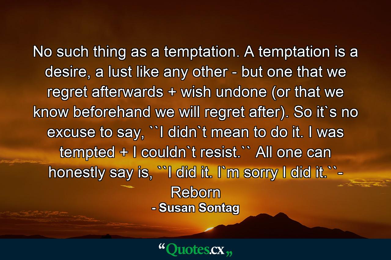 No such thing as a temptation. A temptation is a desire, a lust like any other - but one that we regret afterwards + wish undone (or that we know beforehand we will regret after). So it`s no excuse to say, ``I didn`t mean to do it. I was tempted + I couldn`t resist.`` All one can honestly say is, ``I did it. I`m sorry I did it.``- Reborn - Quote by Susan Sontag