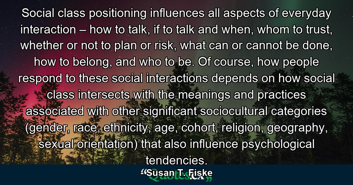 Social class positioning influences all aspects of everyday interaction – how to talk, if to talk and when, whom to trust, whether or not to plan or risk, what can or cannot be done, how to belong, and who to be. Of course, how people respond to these social interactions depends on how social class intersects with the meanings and practices associated with other significant sociocultural categories (gender, race, ethnicity, age, cohort, religion, geography, sexual orientation) that also influence psychological tendencies. - Quote by Susan T. Fiske