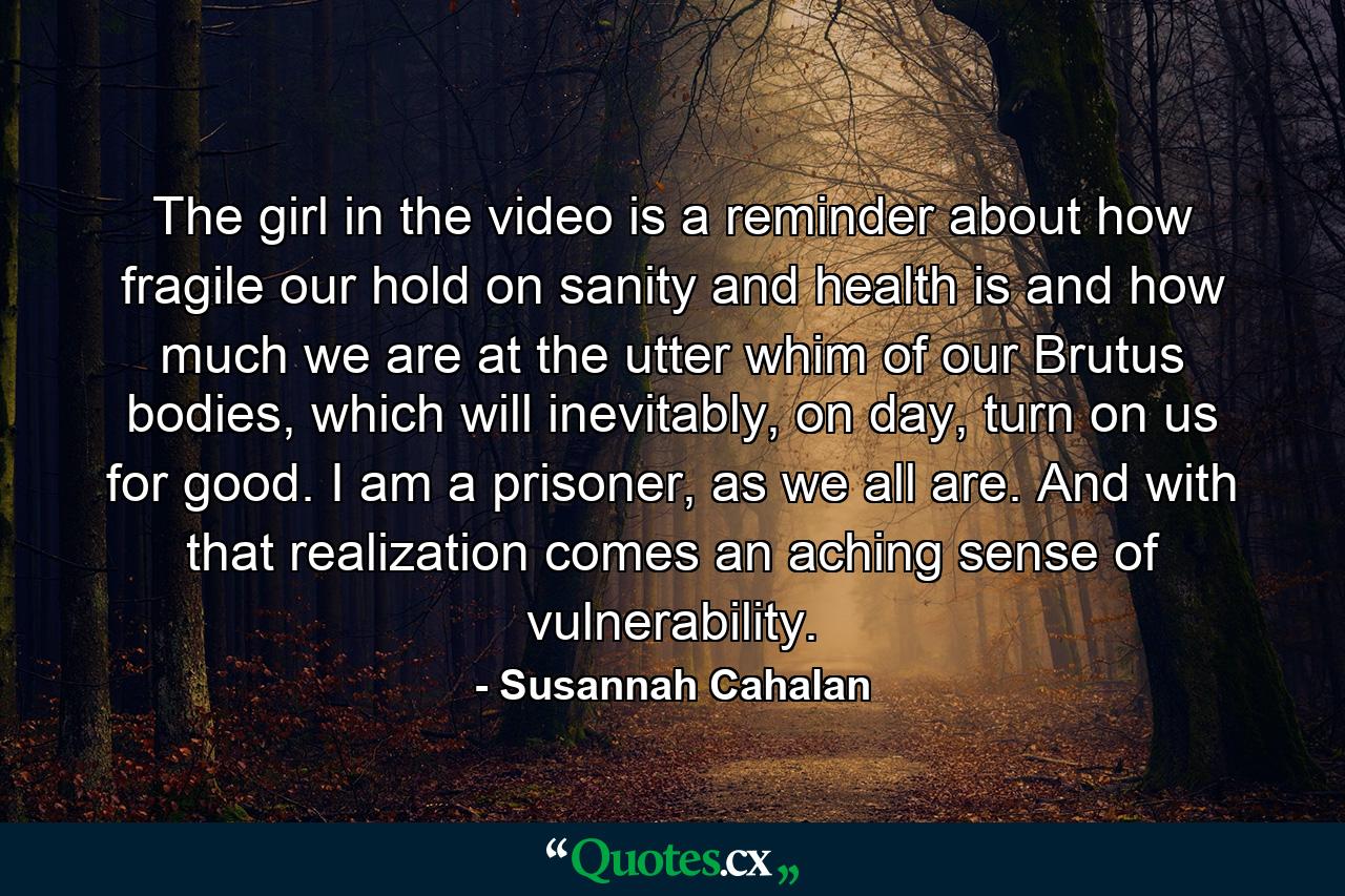 The girl in the video is a reminder about how fragile our hold on sanity and health is and how much we are at the utter whim of our Brutus bodies, which will inevitably, on day, turn on us for good. I am a prisoner, as we all are. And with that realization comes an aching sense of vulnerability. - Quote by Susannah Cahalan