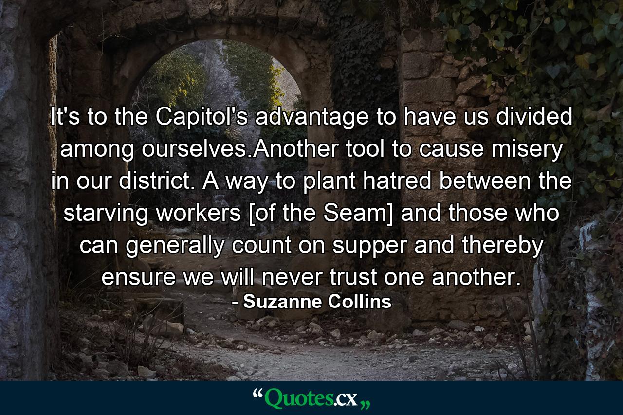 It's to the Capitol's advantage to have us divided among ourselves.Another tool to cause misery in our district. A way to plant hatred between the starving workers [of the Seam] and those who can generally count on supper and thereby ensure we will never trust one another. - Quote by Suzanne Collins