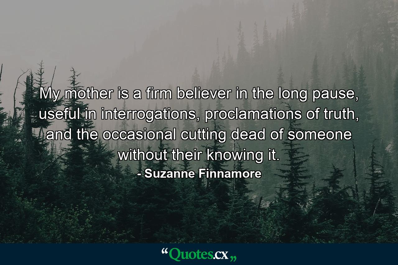 My mother is a firm believer in the long pause, useful in interrogations, proclamations of truth, and the occasional cutting dead of someone without their knowing it. - Quote by Suzanne Finnamore