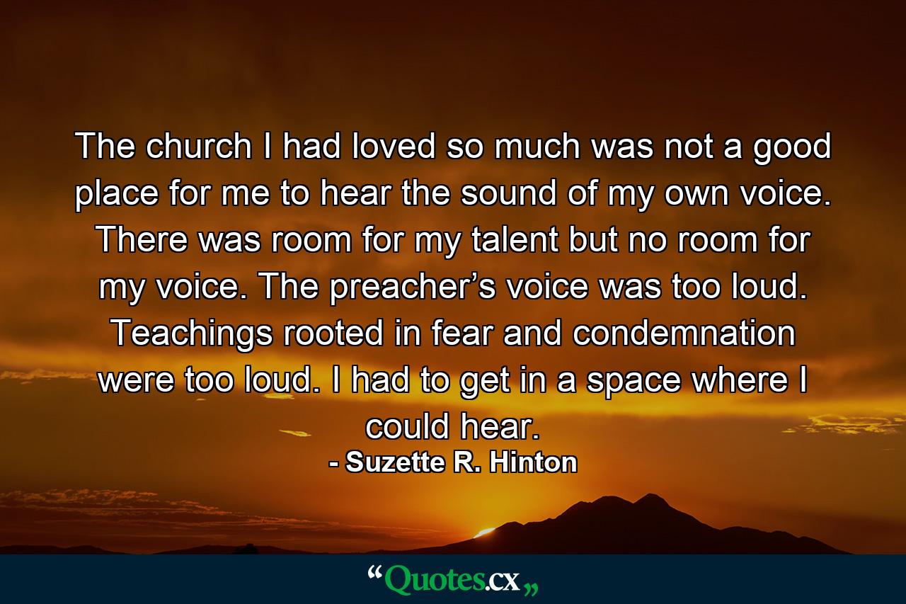 The church I had loved so much was not a good place for me to hear the sound of my own voice. There was room for my talent but no room for my voice. The preacher’s voice was too loud. Teachings rooted in fear and condemnation were too loud. I had to get in a space where I could hear. - Quote by Suzette R. Hinton