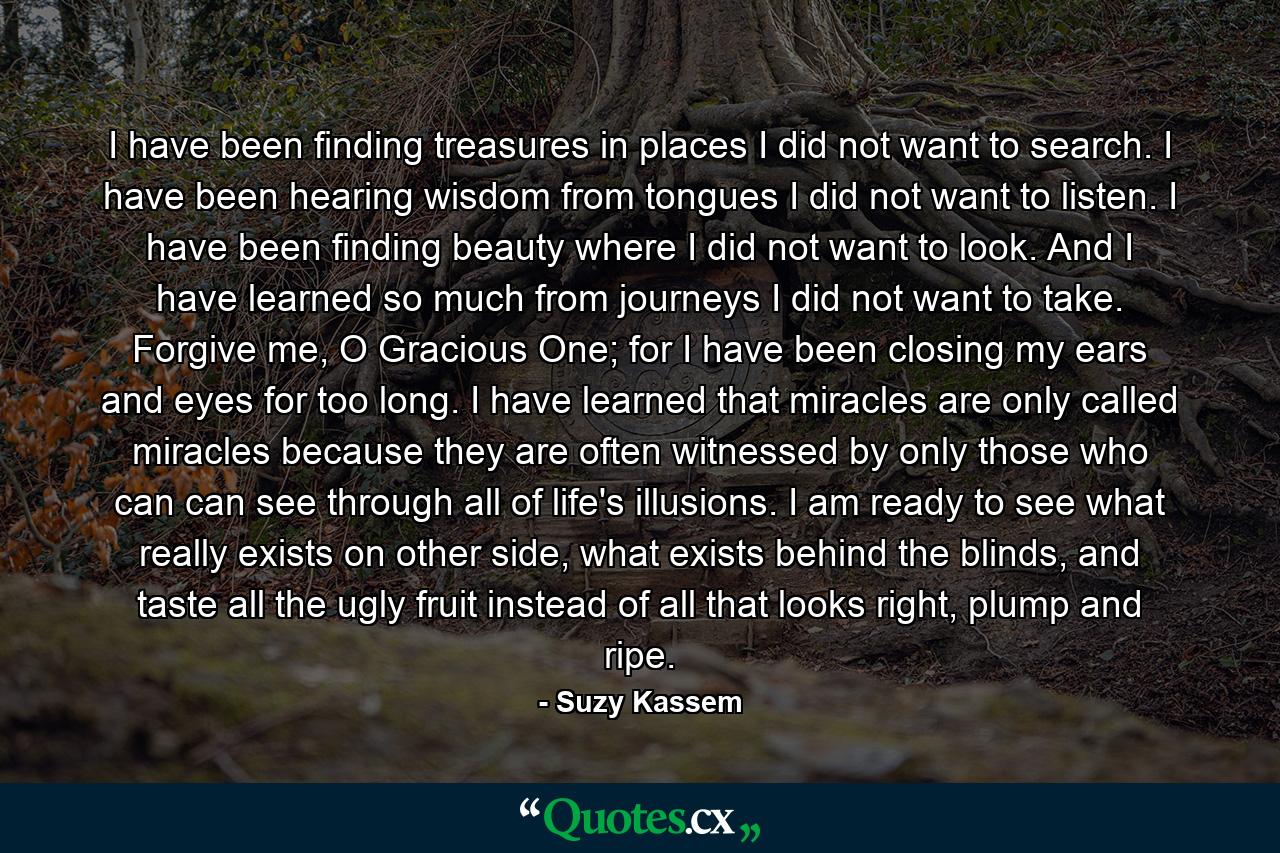 I have been finding treasures in places I did not want to search. I have been hearing wisdom from tongues I did not want to listen. I have been finding beauty where I did not want to look. And I have learned so much from journeys I did not want to take. Forgive me, O Gracious One; for I have been closing my ears and eyes for too long. I have learned that miracles are only called miracles because they are often witnessed by only those who can can see through all of life's illusions. I am ready to see what really exists on other side, what exists behind the blinds, and taste all the ugly fruit instead of all that looks right, plump and ripe. - Quote by Suzy Kassem