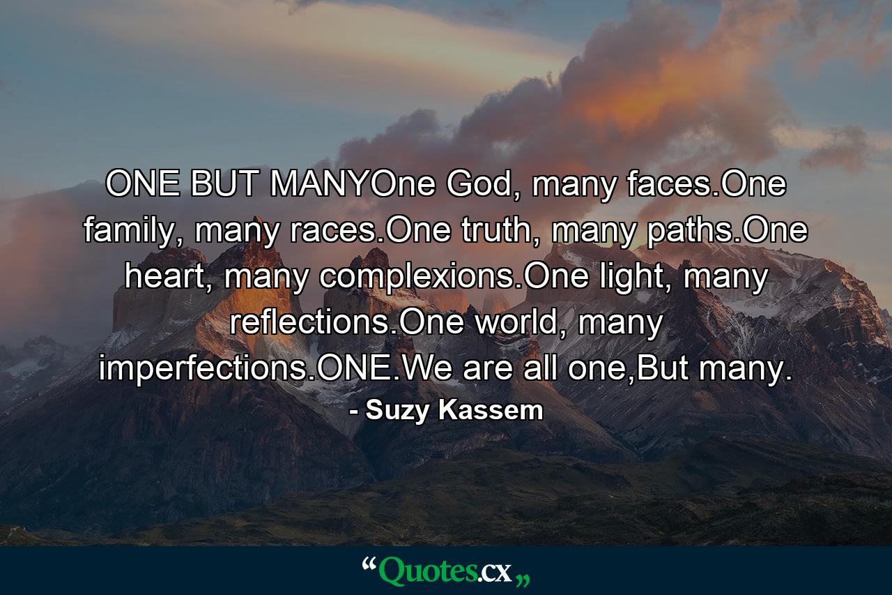 ONE BUT MANYOne God, many faces.One family, many races.One truth, many paths.One heart, many complexions.One light, many reflections.One world, many imperfections.ONE.We are all one,But many. - Quote by Suzy Kassem