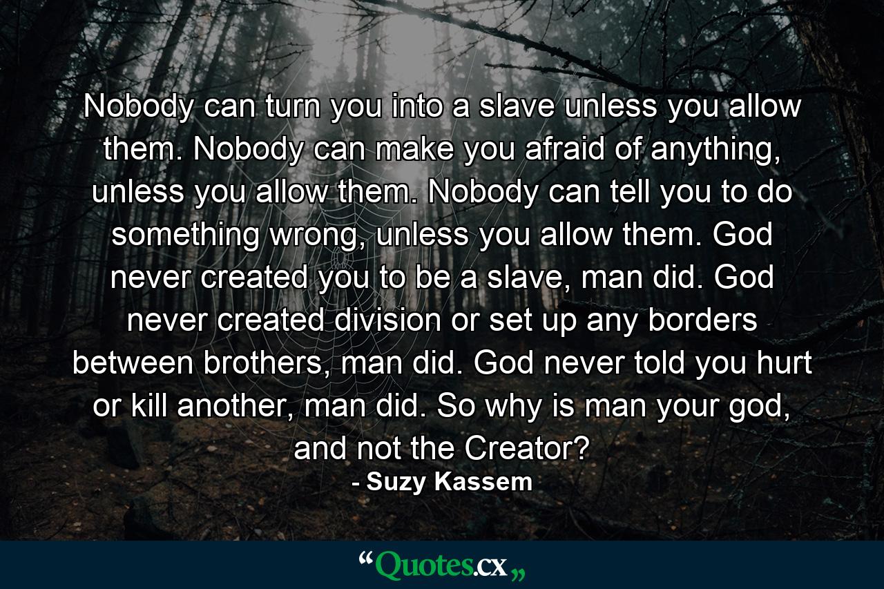 Nobody can turn you into a slave unless you allow them. Nobody can make you afraid of anything, unless you allow them. Nobody can tell you to do something wrong, unless you allow them. God never created you to be a slave, man did. God never created division or set up any borders between brothers, man did. God never told you hurt or kill another, man did. So why is man your god, and not the Creator? - Quote by Suzy Kassem