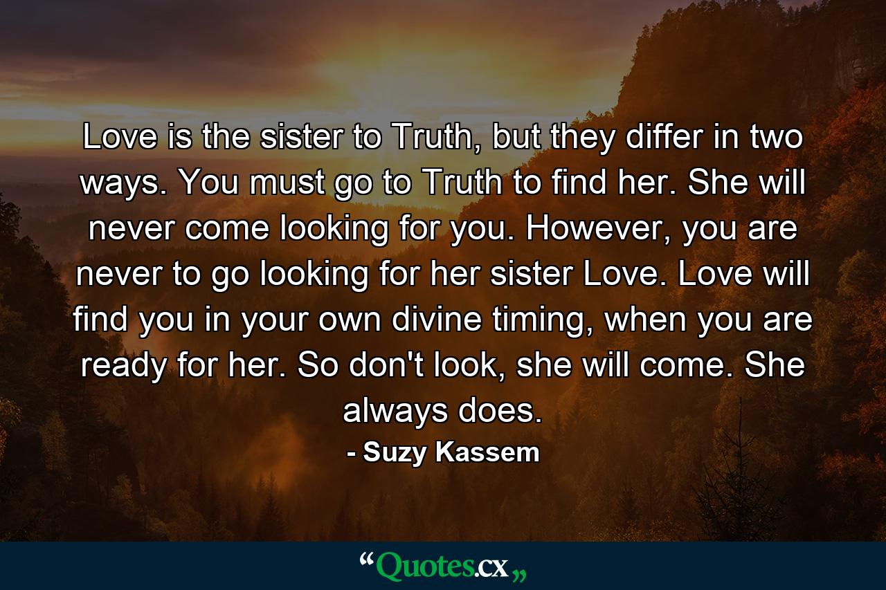 Love is the sister to Truth, but they differ in two ways. You must go to Truth to find her. She will never come looking for you. However, you are never to go looking for her sister Love. Love will find you in your own divine timing, when you are ready for her. So don't look, she will come. She always does. - Quote by Suzy Kassem