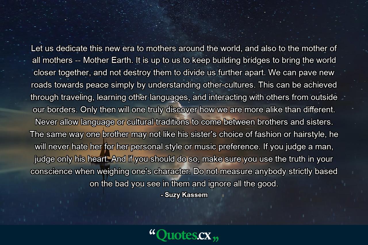 Let us dedicate this new era to mothers around the world, and also to the mother of all mothers -- Mother Earth. It is up to us to keep building bridges to bring the world closer together, and not destroy them to divide us further apart. We can pave new roads towards peace simply by understanding other cultures. This can be achieved through traveling, learning other languages, and interacting with others from outside our borders. Only then will one truly discover how we are more alike than different. Never allow language or cultural traditions to come between brothers and sisters. The same way one brother may not like his sister's choice of fashion or hairstyle, he will never hate her for her personal style or music preference. If you judge a man, judge only his heart. And if you should do so, make sure you use the truth in your conscience when weighing one's character. Do not measure anybody strictly based on the bad you see in them and ignore all the good. - Quote by Suzy Kassem