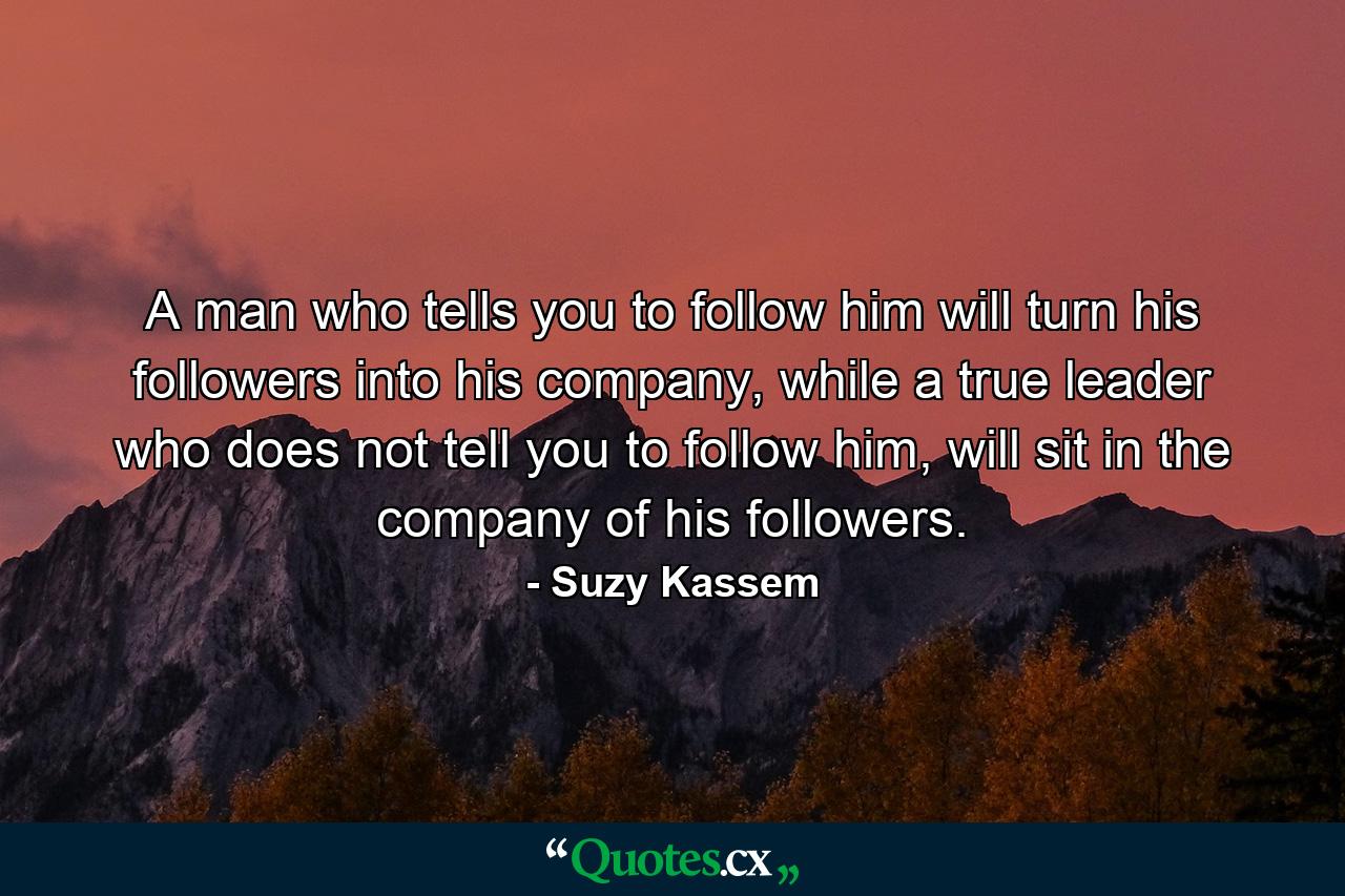 A man who tells you to follow him will turn his followers into his company, while a true leader who does not tell you to follow him, will sit in the company of his followers. - Quote by Suzy Kassem