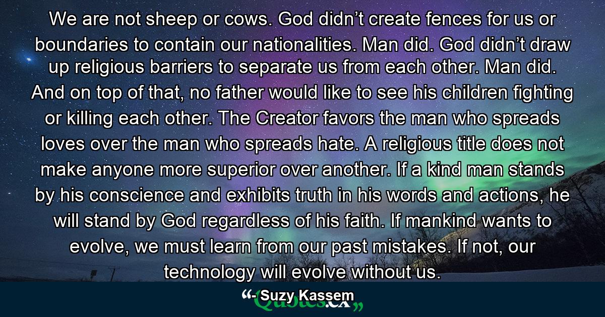 We are not sheep or cows. God didn’t create fences for us or boundaries to contain our nationalities. Man did. God didn’t draw up religious barriers to separate us from each other. Man did. And on top of that, no father would like to see his children fighting or killing each other. The Creator favors the man who spreads loves over the man who spreads hate. A religious title does not make anyone more superior over another. If a kind man stands by his conscience and exhibits truth in his words and actions, he will stand by God regardless of his faith. If mankind wants to evolve, we must learn from our past mistakes. If not, our technology will evolve without us. - Quote by Suzy Kassem