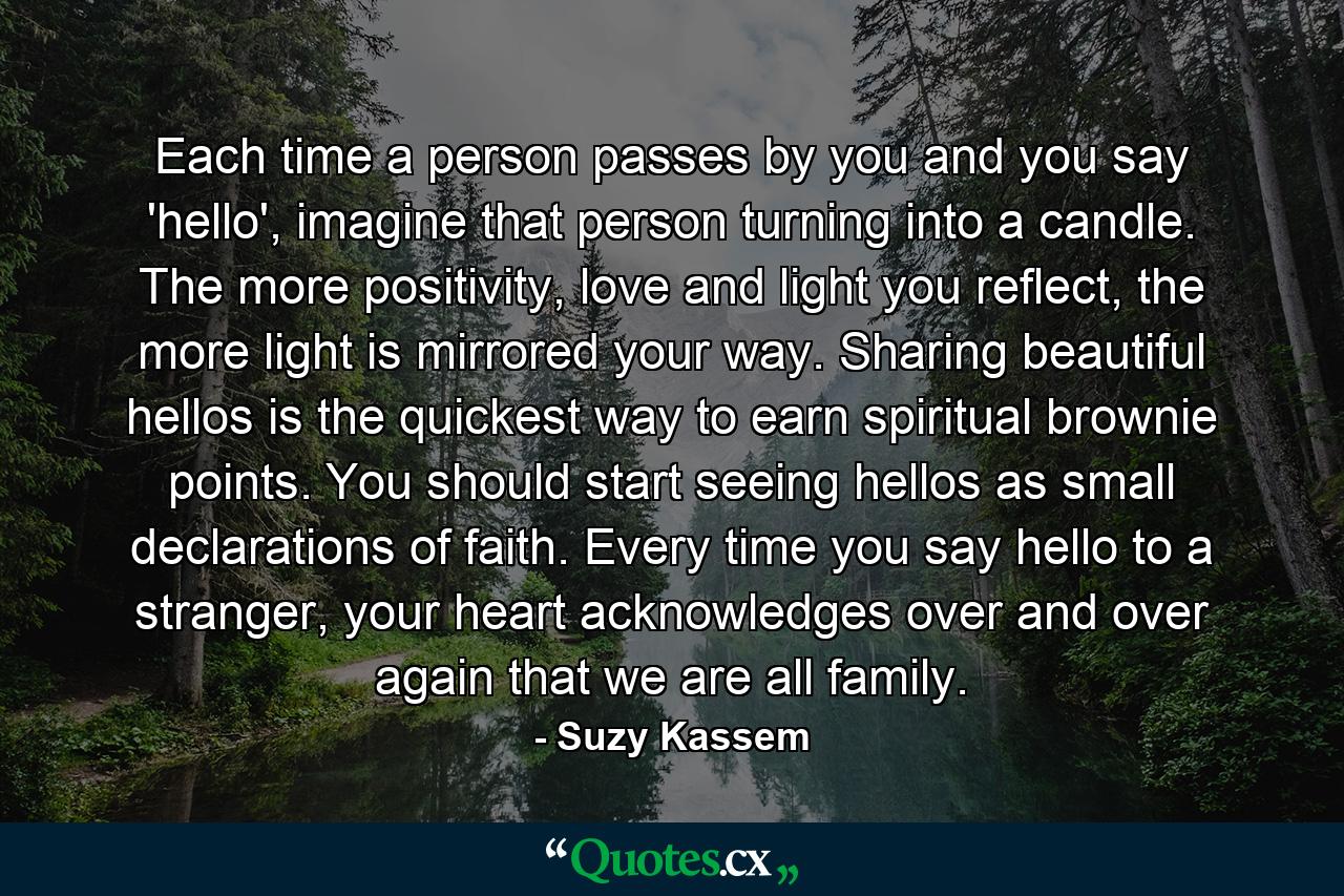 Each time a person passes by you and you say 'hello', imagine that person turning into a candle. The more positivity, love and light you reflect, the more light is mirrored your way. Sharing beautiful hellos is the quickest way to earn spiritual brownie points. You should start seeing hellos as small declarations of faith. Every time you say hello to a stranger, your heart acknowledges over and over again that we are all family. - Quote by Suzy Kassem