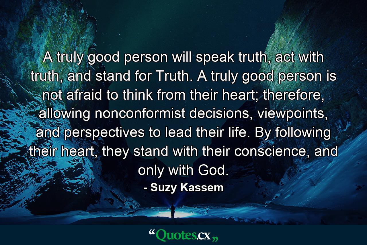 A truly good person will speak truth, act with truth, and stand for Truth. A truly good person is not afraid to think from their heart; therefore, allowing nonconformist decisions, viewpoints, and perspectives to lead their life. By following their heart, they stand with their conscience, and only with God. - Quote by Suzy Kassem