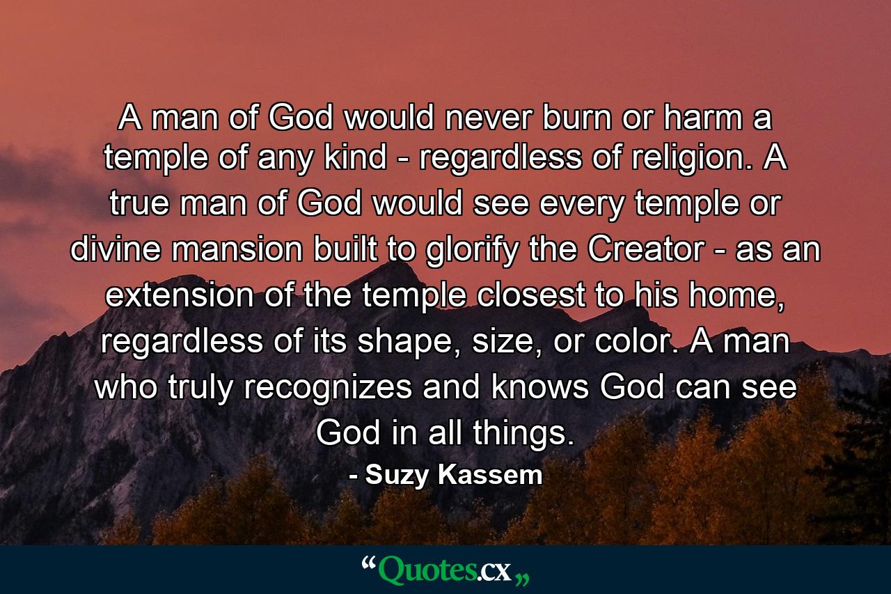 A man of God would never burn or harm a temple of any kind - regardless of religion. A true man of God would see every temple or divine mansion built to glorify the Creator - as an extension of the temple closest to his home, regardless of its shape, size, or color. A man who truly recognizes and knows God can see God in all things. - Quote by Suzy Kassem