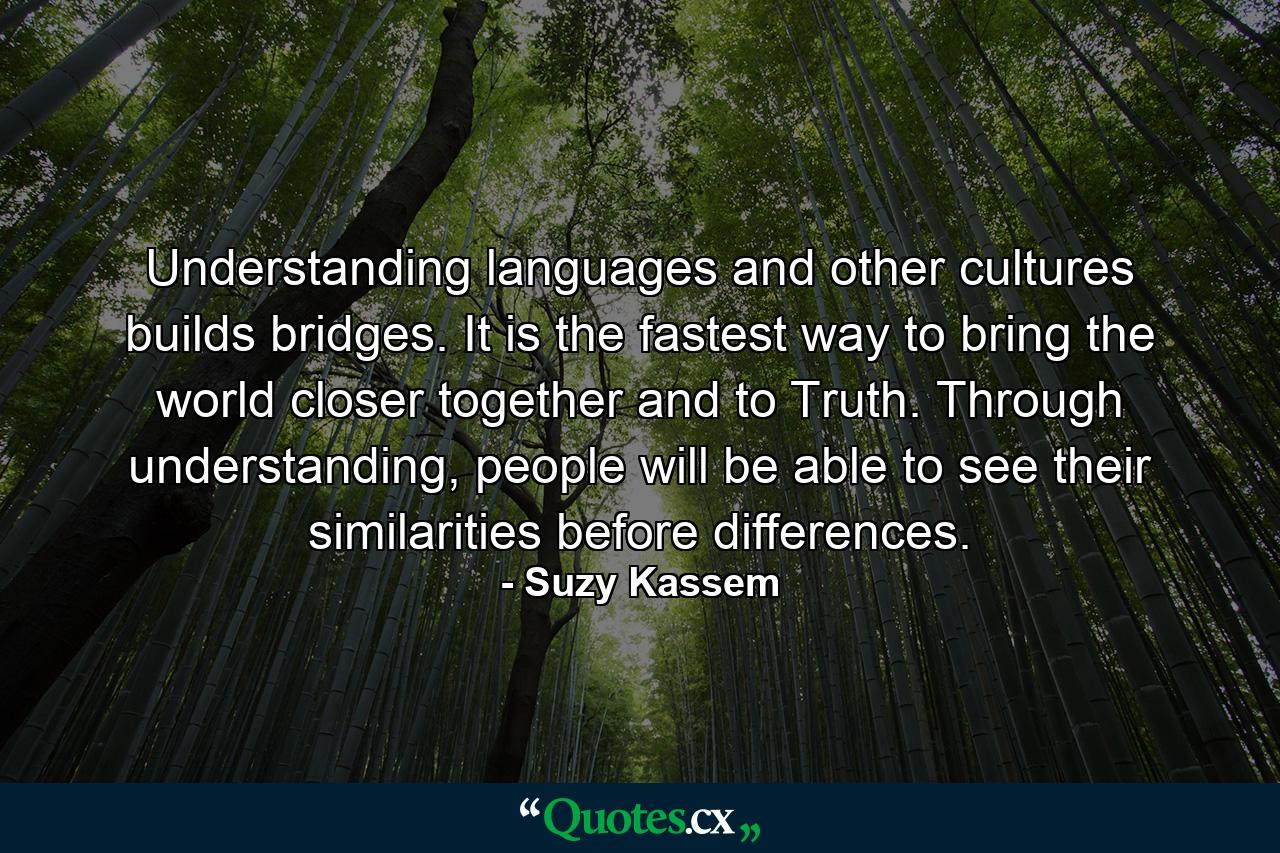 Understanding languages and other cultures builds bridges. It is the fastest way to bring the world closer together and to Truth. Through understanding, people will be able to see their similarities before differences. - Quote by Suzy Kassem